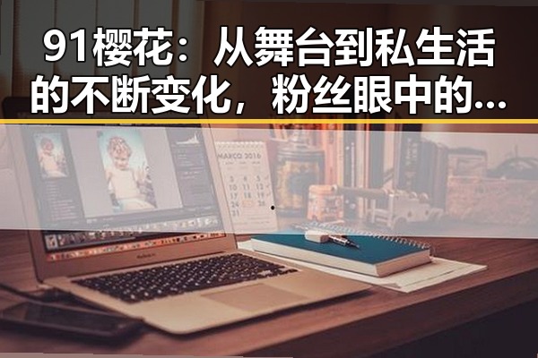 91樱花：从舞台到私生活的不断变化，粉丝眼中的“青涩偶像”蜕变之路