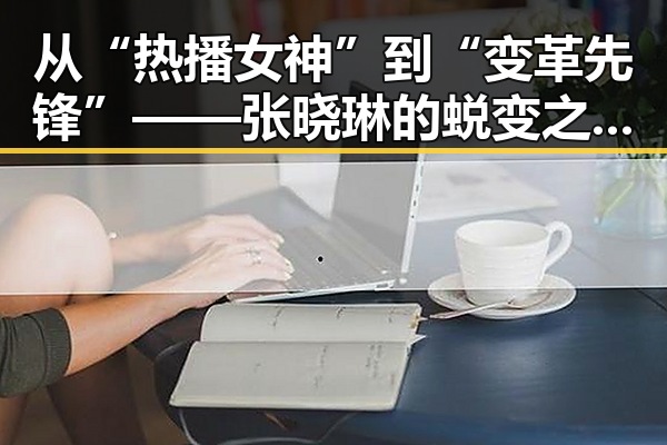 从“热播女神”到“变革先锋”——张晓琳的蜕变之路