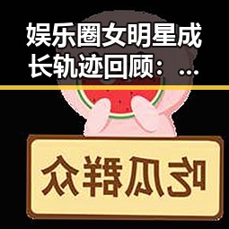 娱乐圈女明星成长轨迹回顾：从崛起到巅峰的时间线