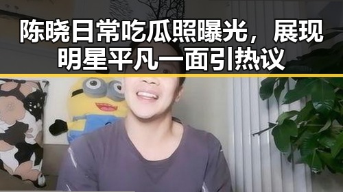 陈晓日常吃瓜照曝光，展现明星平凡一面引热议